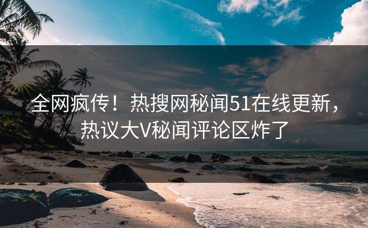全网疯传！热搜网秘闻51在线更新，热议大V秘闻评论区炸了  第1张