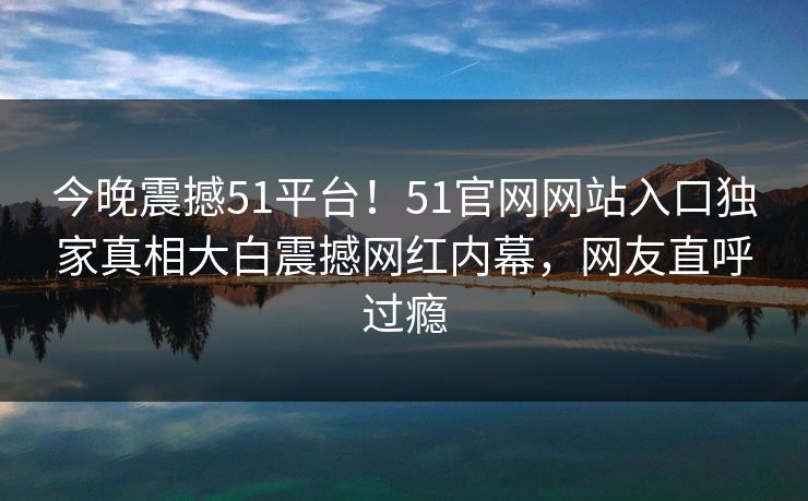 今晚震撼51平台！51官网网站入口独家真相大白震撼网红内幕，网友直呼过瘾  第1张