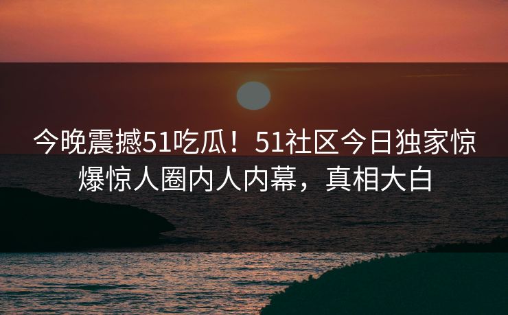 今晚震撼51吃瓜！51社区今日独家惊爆惊人圈内人内幕，真相大白  第1张