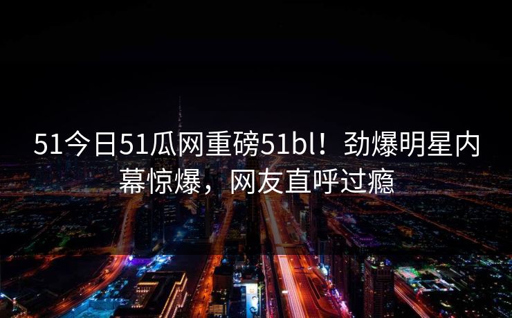 51今日51瓜网重磅51bl！劲爆明星内幕惊爆，网友直呼过瘾  第1张