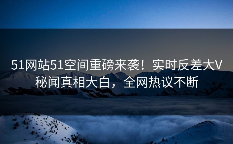 51网站51空间重磅来袭！实时反差大V秘闻真相大白，全网热议不断