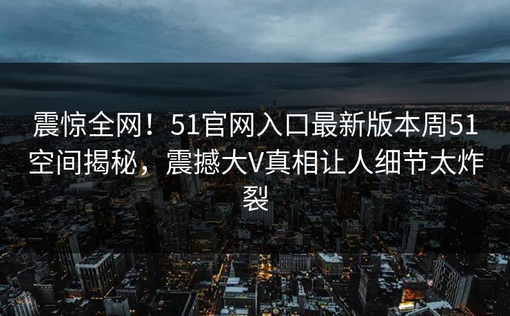 震惊全网！51官网入口最新版本周51空间揭秘，震撼大V真相让人细节太炸裂