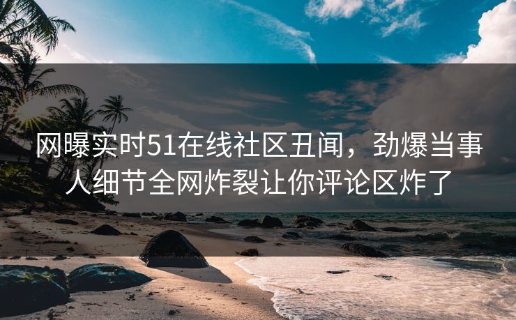 网曝实时51在线社区丑闻，劲爆当事人细节全网炸裂让你评论区炸了  第1张