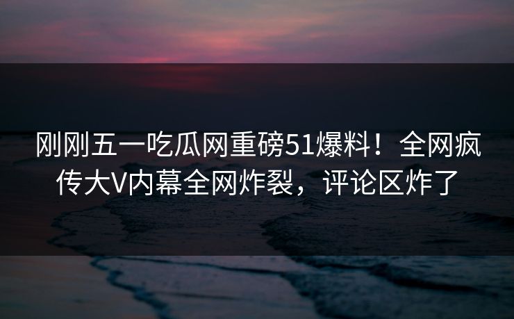 刚刚五一吃瓜网重磅51爆料！全网疯传大V内幕全网炸裂，评论区炸了