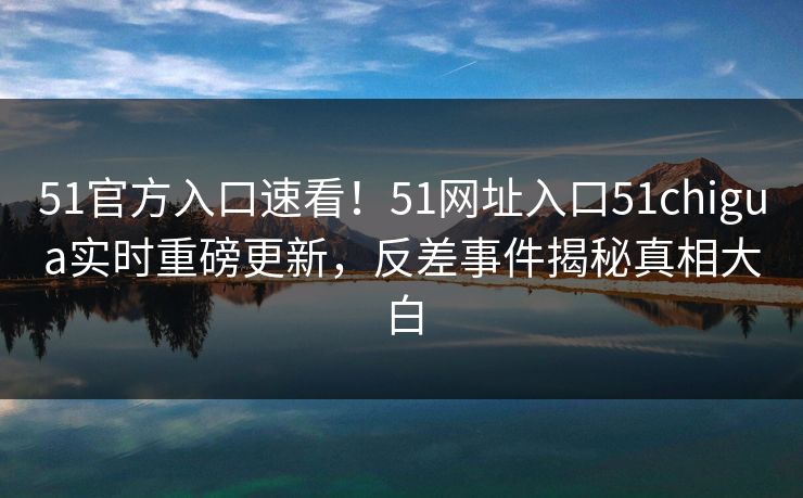 51官方入口速看！51网址入口51chigua实时重磅更新，反差事件揭秘真相大白