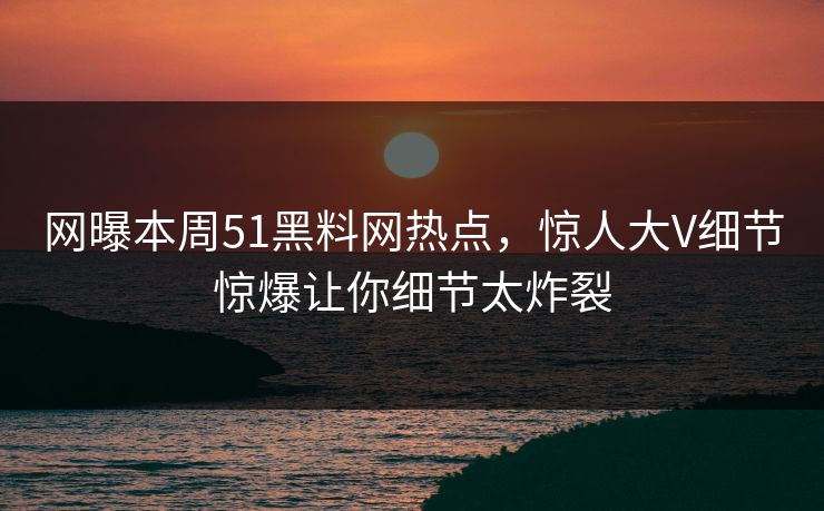 网曝本周51黑料网热点，惊人大V细节惊爆让你细节太炸裂  第1张