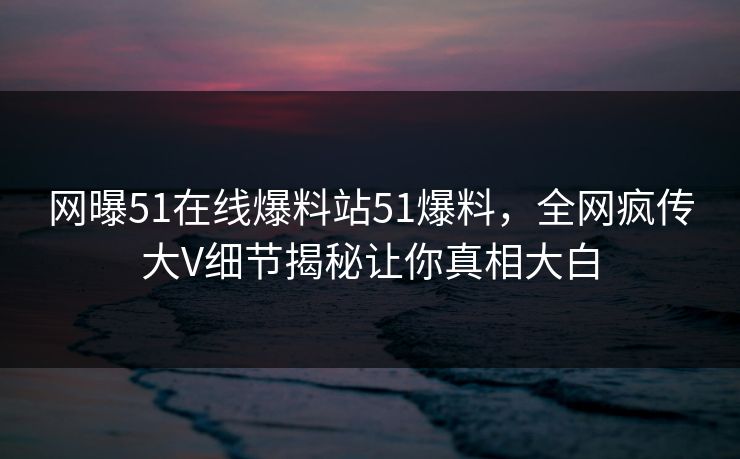 网曝51在线爆料站51爆料，全网疯传大V细节揭秘让你真相大白  第1张