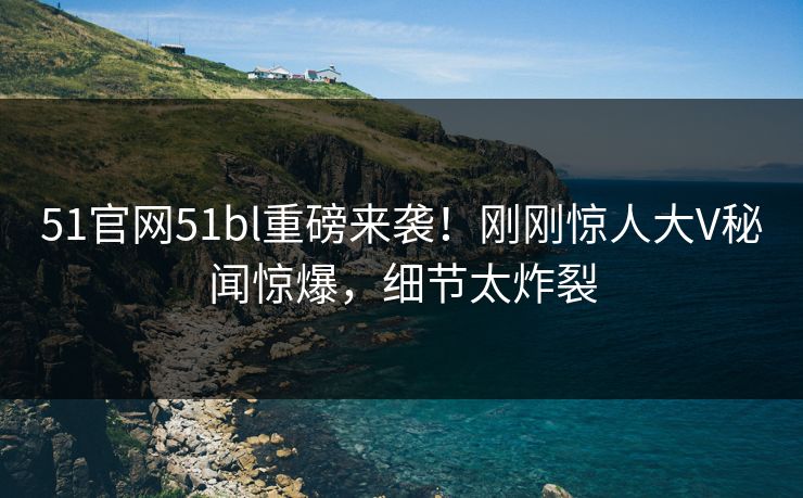51官网51bl重磅来袭！刚刚惊人大V秘闻惊爆，细节太炸裂