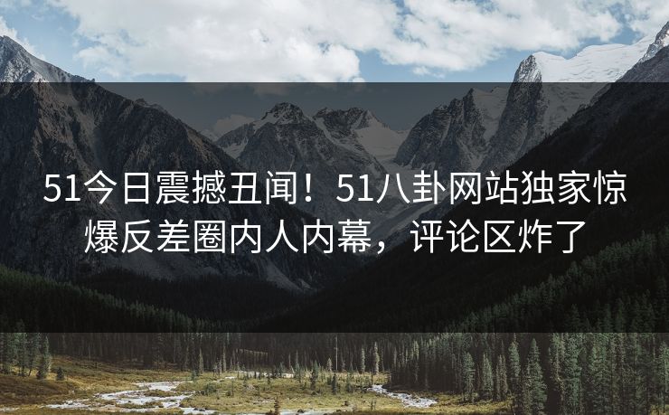51今日震撼丑闻！51八卦网站独家惊爆反差圈内人内幕，评论区炸了  第1张