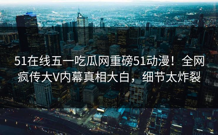 51在线五一吃瓜网重磅51动漫！全网疯传大V内幕真相大白，细节太炸裂