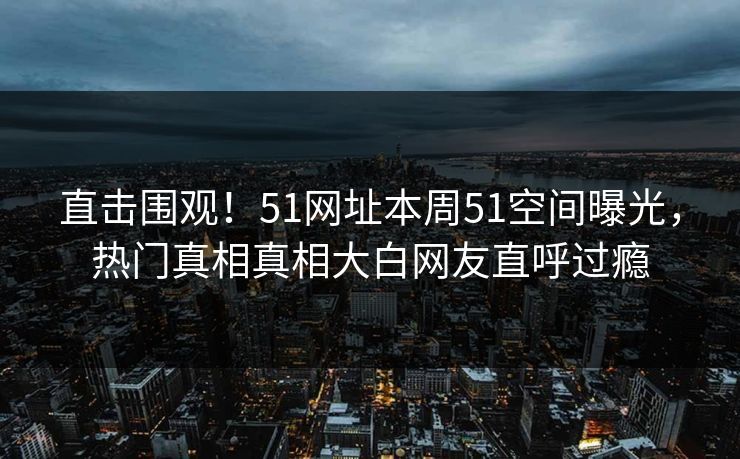 直击围观！51网址本周51空间曝光，热门真相真相大白网友直呼过瘾
