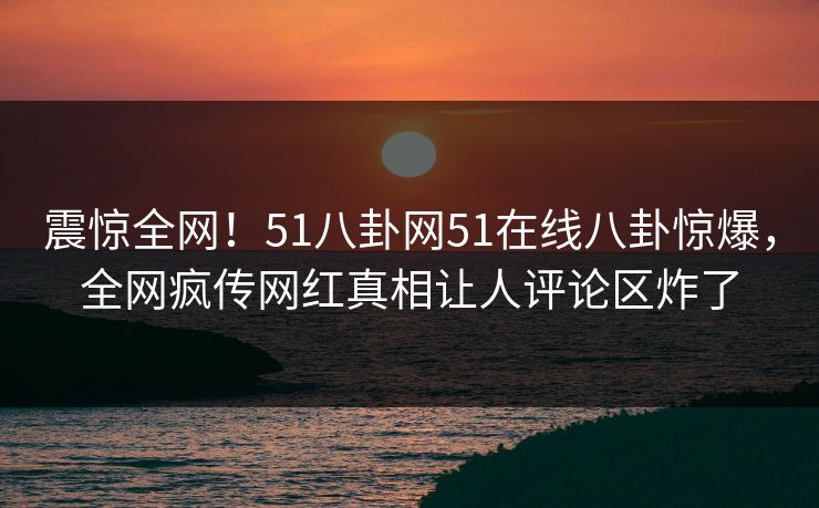 震惊全网！51八卦网51在线八卦惊爆，全网疯传网红真相让人评论区炸了  第1张