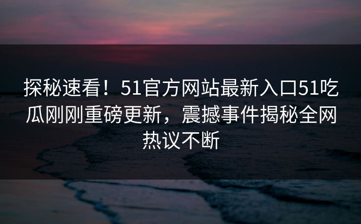 探秘速看！51官方网站最新入口51吃瓜刚刚重磅更新，震撼事件揭秘全网热议不断