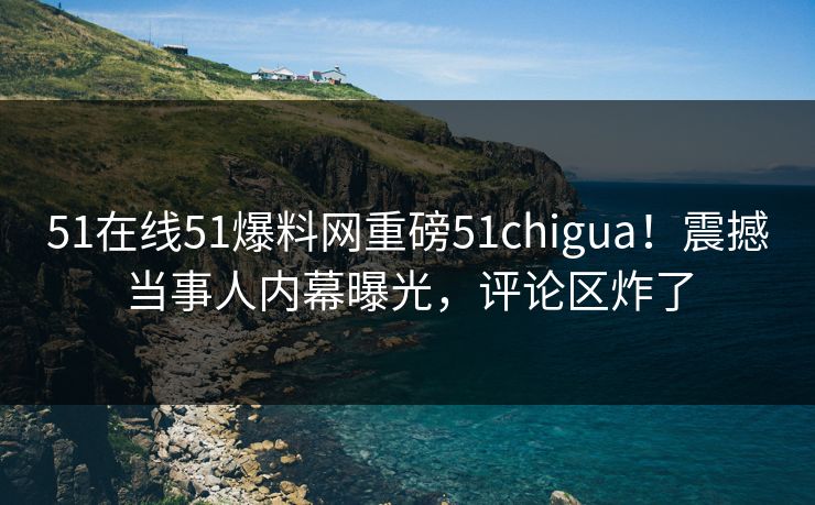 51在线51爆料网重磅51chigua！震撼当事人内幕曝光，评论区炸了