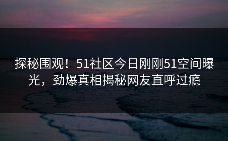 探秘围观！51社区今日刚刚51空间曝光，劲爆真相揭秘网友直呼过瘾