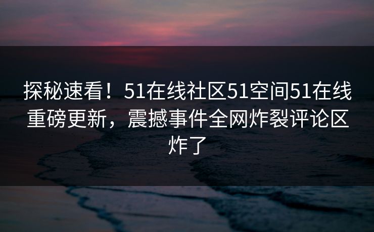 探秘速看！51在线社区51空间51在线重磅更新，震撼事件全网炸裂评论区炸了