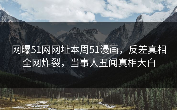 网曝51网网址本周51漫画，反差真相全网炸裂，当事人丑闻真相大白