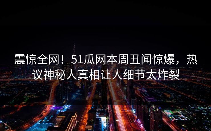 震惊全网！51瓜网本周丑闻惊爆，热议神秘人真相让人细节太炸裂