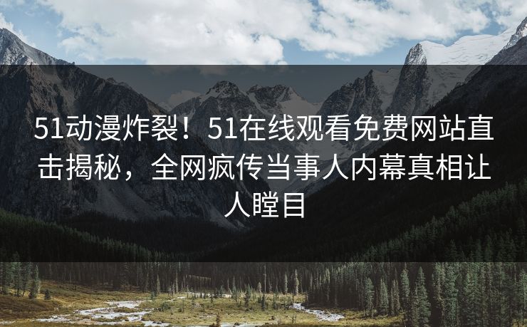 51动漫炸裂！51在线观看免费网站直击揭秘，全网疯传当事人内幕真相让人瞠目
