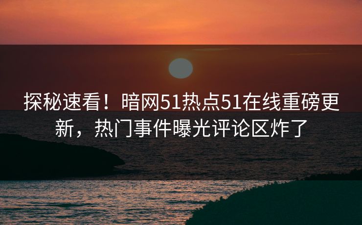 探秘速看！暗网51热点51在线重磅更新，热门事件曝光评论区炸了