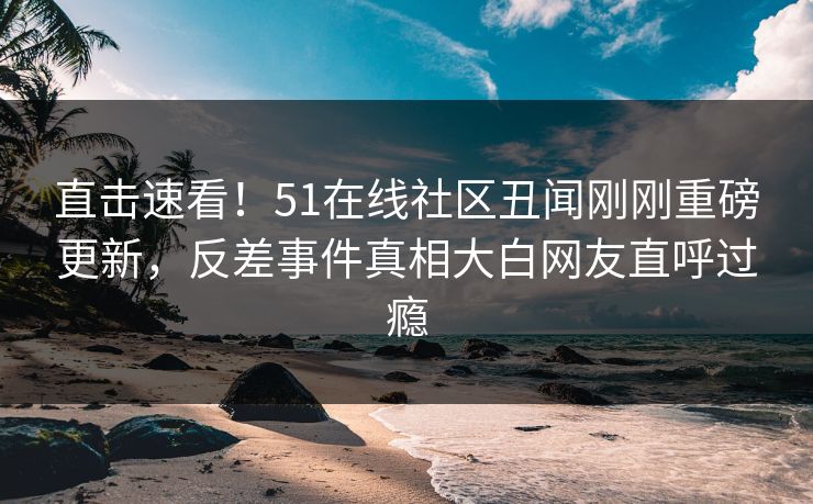 直击速看！51在线社区丑闻刚刚重磅更新，反差事件真相大白网友直呼过瘾