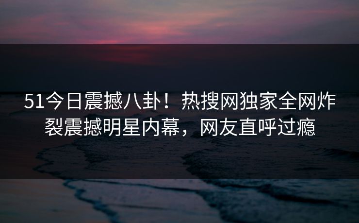 51今日震撼八卦！热搜网独家全网炸裂震撼明星内幕，网友直呼过瘾