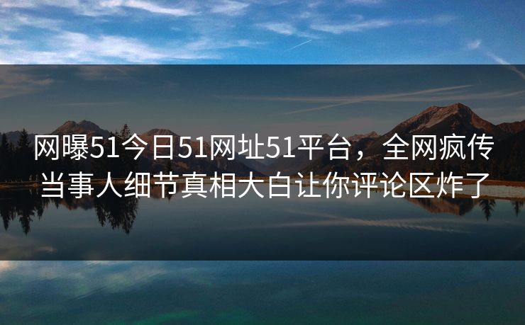网曝51今日51网址51平台，全网疯传当事人细节真相大白让你评论区炸了  第1张