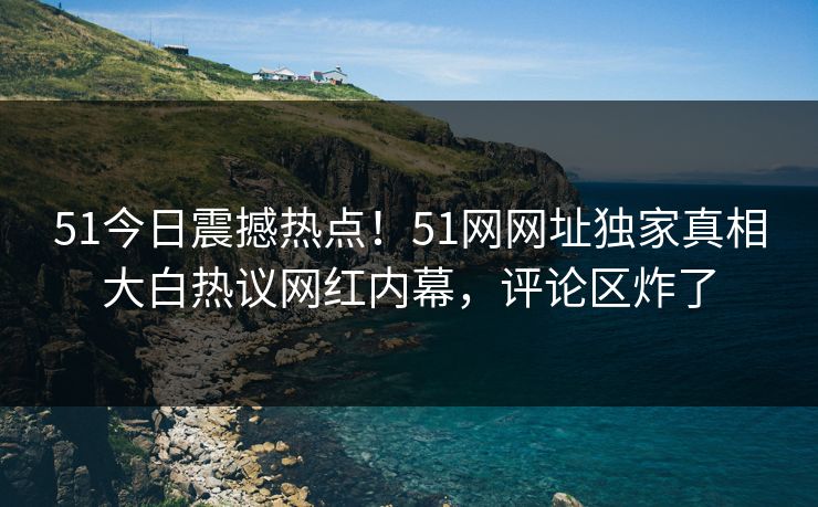 51今日震撼热点！51网网址独家真相大白热议网红内幕，评论区炸了