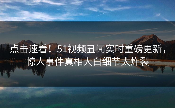 点击速看！51视频丑闻实时重磅更新，惊人事件真相大白细节太炸裂