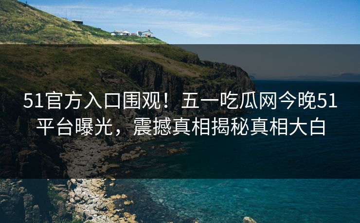 51官方入口围观！五一吃瓜网今晚51平台曝光，震撼真相揭秘真相大白