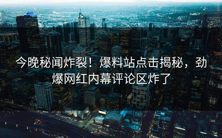 今晚秘闻炸裂！爆料站点击揭秘，劲爆网红内幕评论区炸了