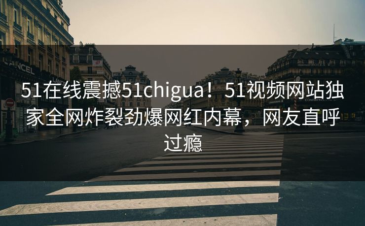 51在线震撼51chigua！51视频网站独家全网炸裂劲爆网红内幕，网友直呼过瘾