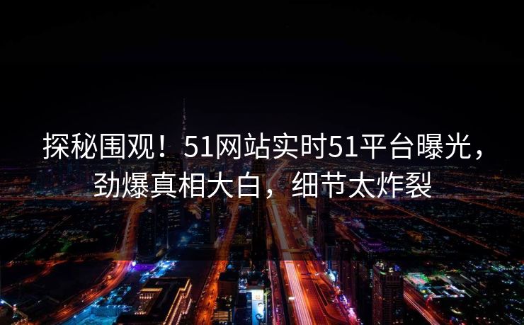 探秘围观！51网站实时51平台曝光，劲爆真相大白，细节太炸裂