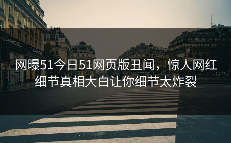 网曝51今日51网页版丑闻，惊人网红细节真相大白让你细节太炸裂