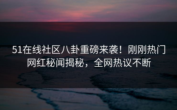 51在线社区八卦重磅来袭！刚刚热门网红秘闻揭秘，全网热议不断