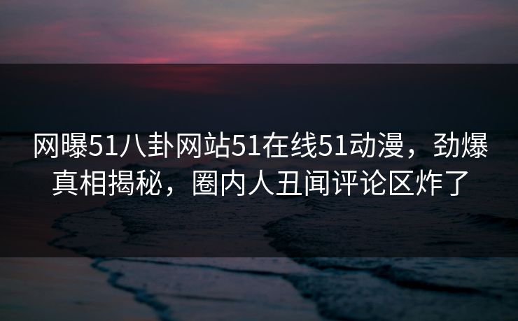 网曝51八卦网站51在线51动漫，劲爆真相揭秘，圈内人丑闻评论区炸了