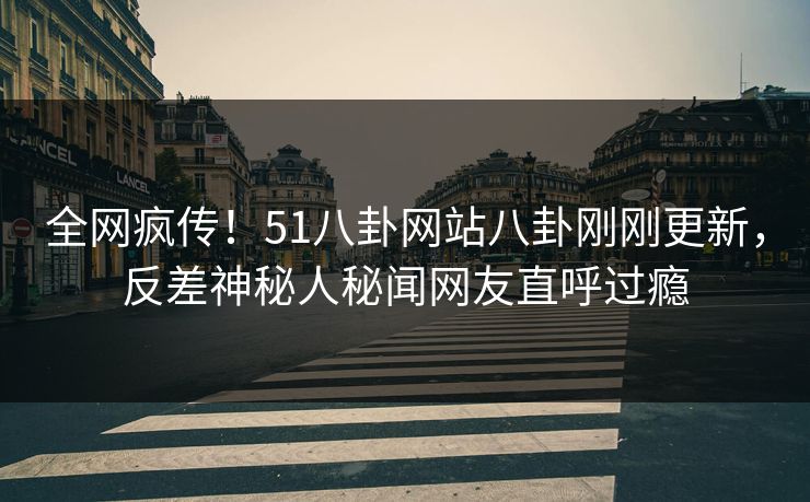 全网疯传！51八卦网站八卦刚刚更新，反差神秘人秘闻网友直呼过瘾