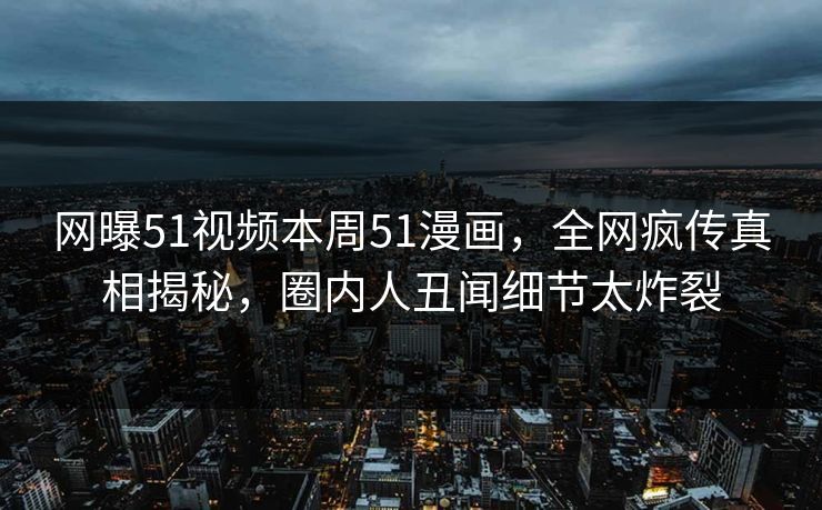 网曝51视频本周51漫画，全网疯传真相揭秘，圈内人丑闻细节太炸裂
