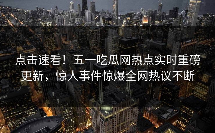 点击速看！五一吃瓜网热点实时重磅更新，惊人事件惊爆全网热议不断