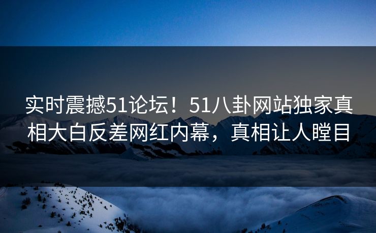 实时震撼51论坛！51八卦网站独家真相大白反差网红内幕，真相让人瞠目