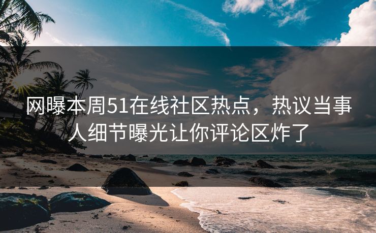网曝本周51在线社区热点，热议当事人细节曝光让你评论区炸了
