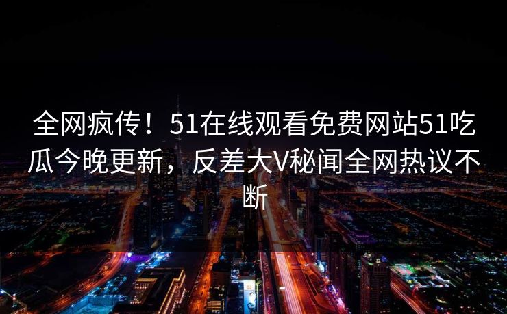 全网疯传！51在线观看免费网站51吃瓜今晚更新，反差大V秘闻全网热议不断