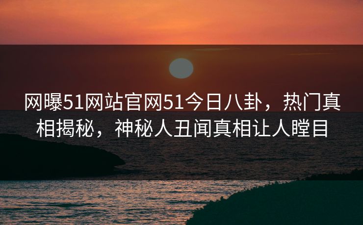 网曝51网站官网51今日八卦，热门真相揭秘，神秘人丑闻真相让人瞠目