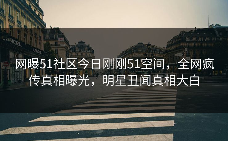 网曝51社区今日刚刚51空间，全网疯传真相曝光，明星丑闻真相大白