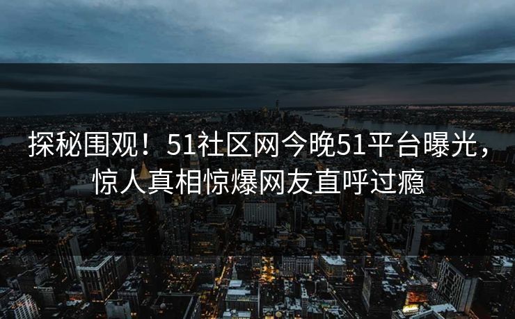 探秘围观！51社区网今晚51平台曝光，惊人真相惊爆网友直呼过瘾