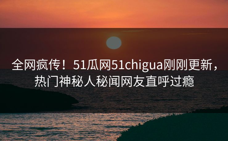全网疯传！51瓜网51chigua刚刚更新，热门神秘人秘闻网友直呼过瘾