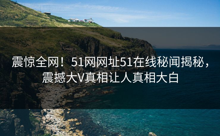 震惊全网！51网网址51在线秘闻揭秘，震撼大V真相让人真相大白