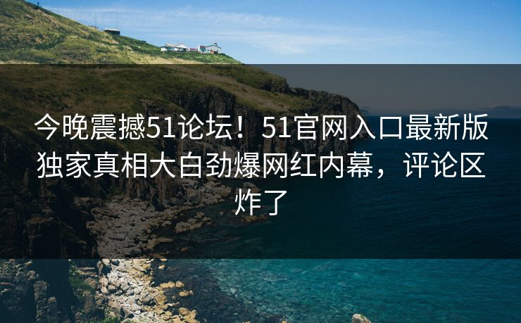 今晚震撼51论坛！51官网入口最新版独家真相大白劲爆网红内幕，评论区炸了