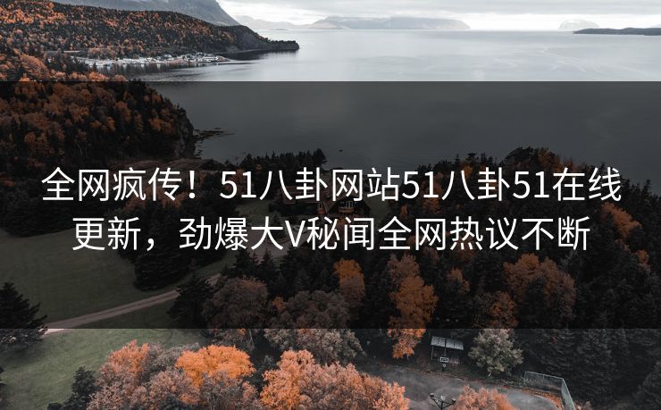 全网疯传！51八卦网站51八卦51在线更新，劲爆大V秘闻全网热议不断