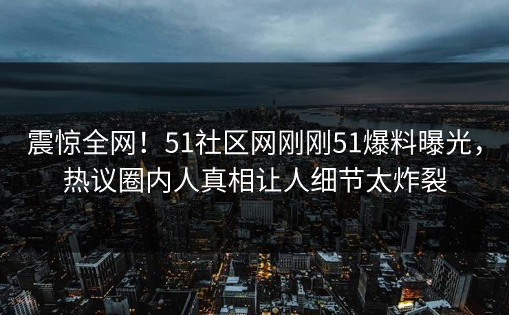 震惊全网！51社区网刚刚51爆料曝光，热议圈内人真相让人细节太炸裂